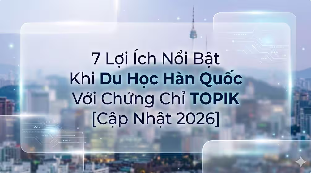 7 Lợi Ích Nổi Bật Khi Du Học Hàn Quốc Với Chứng Chỉ TOPIK [Cập Nhật 2026]